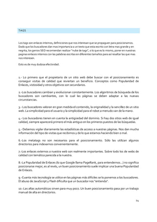 24
TAGS
Los tags son enlaces internos, definiciones que nos interesan que se propaguen para posicionarnos.
Dado que los buscadores dan mas importancia a un texto que esta escrito con letra mas grande y en
negrita, los genios SEO recomiendan realizar “nube de tags”, o lo que es lo mismo, poner en nuestras
paginas enlaces internos con las palabras escritas en diferentes tamaños para así resaltar las que mas
nos interesen.
Esto es de muy dudosa efectividad.
1.- Lo primero que el propietario de un sitio web debe buscar con el posicionamiento es
conseguir visitas de calidad que reviertan un beneficio. Conceptos como Popularidad de
Enlaces, vistosidad y otros objetivos son secundarios.
2.-Los buscadores cambian y evolucionan constantemente. Los algoritmos de búsqueda de los
buscadores son cambiantes, con lo cual las páginas se deben adaptar a las nuevas
circunstancias.
3.- Los buscadores valoran en gran medida el contenido, la originalidad y la sencillez de un sitio
web. La simplicidad para el usuario y la simplicidad para el robot a menudo van de la mano.
4.- Los buscadores tienen en cuenta la antigüedad del dominio. Si hay dos sitios web de igual
calidad, siempre aparecerá primero el más antiguo en los primeros puestos de las búsquedas.
5.- Debemos vigilar diariamente las estadísticas de acceso a nuestras páginas. Nos dan mucha
información del tipo de visitas que recibimos y de lo que estamos haciendo bien o mal.
6.-Los metatags no son necesarios para el posicionamiento. Sólo las utilizan algunos
directorios para indexarnos convenientemente.
7.-Los enlaces externos a nuestra web son realmente importantes. Sobre todo los de webs de
calidad con temática parecida a la nuestra.
8.-La Popularidad de Enlaces (lo que Google llama PageRank, para entendernos...) no significa
posicionarse mejor, es al revés, un buen posicionamiento suele implicar una buena Popularidad
de Enlaces.
9.-Cuanta más tecnología se utilice en las páginas más difíciles se lo ponemos a los buscadores.
El abuso de JavaScript y Flash dificulta que un buscador nos "entienda".
10.-Las altas automáticas sirven para muy poco. Un buen posicionamiento pasa por un trabajo
manual de alta en directorios.
 