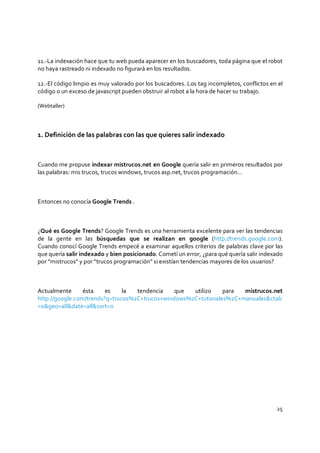 25
11.-La indexación hace que tu web pueda aparecer en los buscadores, toda página que el robot
no haya rastreado ni indexado no figurará en los resultados.
12.-El código limpio es muy valorado por los buscadores. Los tag incompletos, conflictos en el
código o un exceso de javascript pueden obstruir al robot a la hora de hacer su trabajo.
(Webtaller)
1. Definición de las palabras con las que quieres salir indexado
Cuando me propuse indexar mistrucos.net en Google quería salir en primeros resultados por
las palabras: mis trucos, trucos windows, trucos asp.net, trucos programación…
Entonces no conocía Google Trends .
¿Qué es Google Trends? Google Trends es una herramienta excelente para ver las tendencias
de la gente en las búsquedas que se realizan en google (http://trends.google.com).
Cuando conocí Google Trends empecé a examinar aquellos criterios de palabras clave por las
que quería salir indexado y bien posicionado. Cometí un error, ¿para qué quería salir indexado
por “mistrucos” y por “trucos programación” si existían tendencias mayores de los usuarios?
Actualmente ésta es la tendencia que utilizo para mistrucos.net
http://google.com/trends?q=trucos%2C+trucos+windows%2C+tutoriales%2C+manuales&ctab
=0&geo=all&date=all&sort=0
 