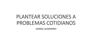 PLANTEAR SOLUCIONES A
PROBLEMAS COTIDIANOS
¡VAMOS, ALEXANDRA!
 