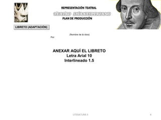 LIBRETO (ADAPTACIÓN)
LIBRETO (ADAPTACIÓN)

                               (Nombre de la obra)
                       Por:




                         ANEXAR AQUÍ EL LIBRETO
                              Letra Arial 10
                             Interlineado 1.5




                                  LITERATURA II      4
 