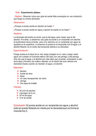 Título: Experimento plateau
Objetivo: Observar cómo una gota de aceite flota sumergida en una disolución
que tenga su misma densidad.
Observacion:
¿Porque si pones aceite en alcohol se hunde ?
¿Porque si pones aceite en agua y alcohol se queda en la mitad ?
Hipótesis:
La densidad del aceite es menor que la del agua, pero mayor que la del
alcohol. Por tanto, si añadimos una gota de aceite a un recipiente con alcohol,
el aceite fluirá hacia el fondo, pero si lo vertimos en un recipiente con agua se
quedará en la superficie, si echamos el aceite en el recipiente con El agua y el
alcohol flotarán en el medio del recipiente debido a su densidad.
Experimentación:
Ponga aceite en la tapa de un vial, luego póngalo en un vaso y luego vierta
agua con cuidado en el borde interior del vaso con una jeringa y otra jeringa.
Una vez que el agua y el alcohol son más altos que el aceite, comenzará a salir
de la tapa y formará una esfera, flotando en el medio del vaso debido a la
densidad creada cuando se mezclan el agua y el alcohol.
Materiales:
 Alcohol
 Aceite de oliva
 Agua
 Un vaso transparente de vidrio
 Jeringa
 Una tapa de botella
Cálculos:
 50 cm3 de alcohol
 2 jeringas de 5 cm
 20 ml de agua
 3 ml de aceite
Conclusión: Si pones aceite en un recipiente con agua y alcohol
este se queda flotando en medio por la densidad que se forma al
mesclar los 2.
 