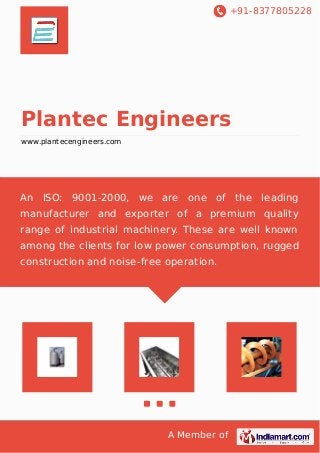 +91-8377805228
A Member of
Plantec Engineers
www.plantecengineers.com
An ISO: 9001-2000, we are one of the leading
manufacturer and exporter of a premium quality
range of industrial machinery. These are well known
among the clients for low power consumption, rugged
construction and noise-free operation.
 