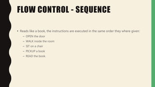 FLOW CONTROL - SEQUENCE
• Reads like a book, the instructions are executed in the same order they where given:
– OPEN the door
– WALK inside the room
– SIT on a chair
– PICKUP a book
– READ the book.
 