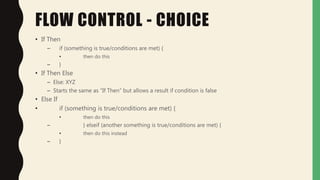FLOW CONTROL - CHOICE
• If Then
– if (something is true/conditions are met) {
• then do this
– }
• If Then Else
– Else: XYZ
– Starts the same as “If Then” but allows a result if condition is false
• Else If
• if (something is true/conditions are met) {
• then do this
– } elseif (another something is true/conditions are met) {
• then do this instead
– }
 
