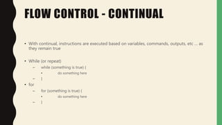 FLOW CONTROL - CONTINUAL
• With continual, instructions are executed based on variables, commands, outputs, etc … as
they remain true
• While (or repeat)
– while (something is true) {
• do something here
– }
• for
– for (something is true) {
• do something here
– }
 