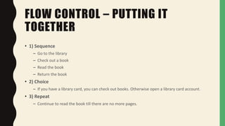 FLOW CONTROL – PUTTING IT
TOGETHER
• 1) Sequence
– Go to the library
– Check out a book
– Read the book
– Return the book
• 2) Choice
– If you have a library card, you can check out books. Otherwise open a library card account.
• 3) Repeat
– Continue to read the book till there are no more pages.
 