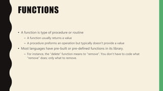 FUNCTIONS
• A function is type of procedure or routine
– A function usually returns a value
– A procedure preforms an operation but typically doesn’t provide a value
• Most languages have pre-built or pre-defined functions in its library.
– For instance, the “delete” function means to “remove”. You don’t have to code what
“remove” does; only what to remove.
 
