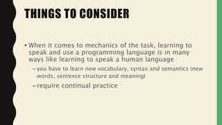 • When it comes to mechanics of the task, learning to
speak and use a programming language is in many
ways like learning to speak a human language
– you have to learn new vocabulary, syntax and semantics (new
words, sentence structure and meaning)
–require continual practice
THINGS TO CONSIDER
 