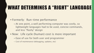 • Formerly: Run-time performance
– At one point, a well performing computer was costly, so
lightweight languages had to be used, concise commands,
and less “flashy” design
• Now: Life cycle (human) cost is more important
– Ease of use for both user and programmer
– Cost of maintenance (debugging, updates, etc)
WHAT DETERMINES A “RIGHT” LANGUAGE
 