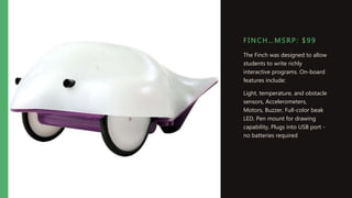 F I NC H…MSRP: $ 99
The Finch was designed to allow
students to write richly
interactive programs. On-board
features include:
Light, temperature, and obstacle
sensors, Accelerometers,
Motors, Buzzer, Full-color beak
LED, Pen mount for drawing
capability, Plugs into USB port -
no batteries required
 