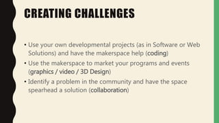 CREATING CHALLENGES
• Use your own developmental projects (as in Software or Web
Solutions) and have the makerspace help (coding)
• Use the makerspace to market your programs and events
(graphics / video / 3D Design)
• Identify a problem in the community and have the space
spearhead a solution (collaboration)
 