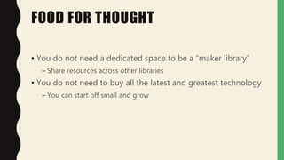 FOOD FOR THOUGHT
• You do not need a dedicated space to be a “maker library”
– Share resources across other libraries
• You do not need to buy all the latest and greatest technology
– You can start off small and grow
 