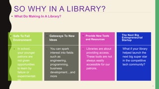 17
• What Do Making In A Library?
• Safe To Fail
Environment
• Gateways To New
Ideas
• Provide New Tools
and Resources
• The Next Big
Entrepreneurial
Startup
• In school,
your younger
patrons are
not given
opportunities
to learn by
failure or
experimentati
on
• You can spark
interest into fields
such as
engineering,
programming,
business
development…and
more
• Libraries are about
providing access.
These tools are not
always easily
accessible for our
patrons.
• What if your library
helped launch the
next big super star
in the competitive
tech community?
SO WHY IN A LIBRARY?
 