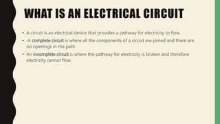 WHAT IS AN ELECTRICAL CIRCUIT
• A circuit is an electrical device that provides a pathway for electricity to flow.
• A complete circuit is where all the components of a circuit are joined and there are
no openings in the path.
• An incomplete circuit is where the pathway for electricity is broken and therefore
electricity cannot flow.
 