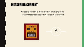 MEASURING CURRENT
• Electric current is measured in amps (A) using
an ammeter connected in series in the circuit.
A
 