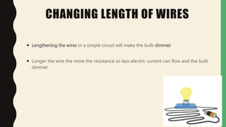 CHANGING LENGTH OF WIRES
 Lengthening the wires in a simple circuit will make the bulb dimmer
 Longer the wire the more the resistance so less electric current can flow and the bulb
dimmer
 