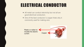 ELECTRICAL CONDUCTOR
 All metal can conduct electricity but not all are
good electrical conductors
 One of the best conductor is copper thats why it
commonly used for making wire
Copper
Plastic or rubber to
insulate the electric
current
 