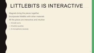 54
LITTLEBITS IS INTERACTIVE
• Magnets bring the pieces together
• Incorporate littleBits with other materials
• All the pieces are interactive and intuitive
– A knob turns
– A button pushes
– A microphone receives
 