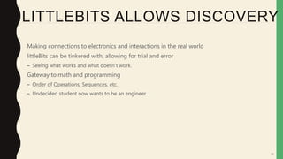 55
LITTLEBITS ALLOWS DISCOVERY
• Making connections to electronics and interactions in the real world
• littleBits can be tinkered with, allowing for trial and error
– Seeing what works and what doesn’t work.
• Gateway to math and programming
– Order of Operations, Sequences, etc.
– Undecided student now wants to be an engineer
 