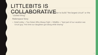 57
LITTLEBITS IS
COLLABORATIVE• When building, often times users will work together to build “the largest circuit” or the
“coolest thing”
• Makerspace Story
– Hotel Lobby + Two Sisters Who Always Fight + littleBits = “best part of our vacation was
‘circuit guy;’ first time our daughters got along while sharing”
 