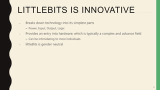 58
LITTLEBITS IS INNOVATIVE
• Breaks down technology into its simplest parts
– Power, Input, Output, Logic
• Provides an entry into hardware; which is typically a complex and advance field
– Can be intimidating to most individuals
• littleBits is gender neutral
 