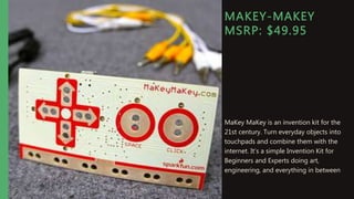 MAKEY-MAKEY
MSRP: $49.95
MaKey MaKey is an invention kit for the
21st century. Turn everyday objects into
touchpads and combine them with the
internet. It's a simple Invention Kit for
Beginners and Experts doing art,
engineering, and everything in between
 