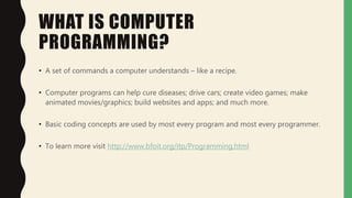 WHAT IS COMPUTER
PROGRAMMING?
• A set of commands a computer understands – like a recipe.
• Computer programs can help cure diseases; drive cars; create video games; make
animated movies/graphics; build websites and apps; and much more.
• Basic coding concepts are used by most every program and most every programmer.
• To learn more visit http://www.bfoit.org/itp/Programming.html
 