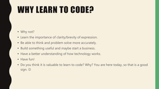 WHY LEARN TO CODE?
• Why not?
• Learn the importance of clarity/brevity of expression.
• Be able to think and problem solve more accurately.
• Build something useful and maybe start a business.
• Have a better understanding of how technology works.
• Have fun!
• Do you think it is valuable to learn to code? Why? You are here today, so that is a good
sign. 
 