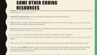 SOME OTHER CODING
RESOURCES• Lightbot is a programming puzzle game that gives the user a one-to-one relationship with programming concepts.
Try it today at http://light-bot.com/!
• Hopscotch: Coding for Kids is an iPad programming language. Download it today at
https://www.gethopscotch.com/ .
• Code.org wants to bring Computer Science classes to every K-12 school. Check it out at http://code.org/ and find
some excellent computer programming tutorials.
• Scratch helps children create stories, games, animations, and also lets them share these projects with others around
the world. More info at http://scratch.mit.edu/.
• www.scratchjr.org is a free iPad app that brings coding to students as young as age five.
• www.kodable.com gives children opportunities to program in order to solve puzzles. http://www.allcancode.com is
similar.
• Visit Medium for a “2 minute read” listing other ideas and resources to help inspire children and teens to code.
• There are several MOOCs (Massive Open Online Course) and other freely available resources that offer computer
programming classes. Coursera, Udacity, and Edx are great examples. Also, Khan Academy has some great
resources for kids and adults too!
 