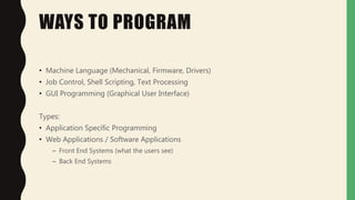 WAYS TO PROGRAM
• Machine Language (Mechanical, Firmware, Drivers)
• Job Control, Shell Scripting, Text Processing
• GUI Programming (Graphical User Interface)
Types:
• Application Specific Programming
• Web Applications / Software Applications
– Front End Systems (what the users see)
– Back End Systems
 