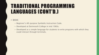 • BASIC
– Beginner’s All-purpose Symbolic Instruction Code.
– Developed at Dartmouth College in mid 1960s.
– Developed as a simple language for students to write programs with which they
could interact through terminals.
TRADITIONAL PROGRAMMING
LANGUAGES (CONT’D.)
 