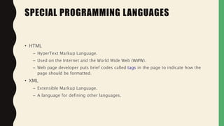 • HTML
– HyperText Markup Language.
– Used on the Internet and the World Wide Web (WWW).
– Web page developer puts brief codes called tags in the page to indicate how the
page should be formatted.
• XML
– Extensible Markup Language.
– A language for defining other languages.
SPECIAL PROGRAMMING LANGUAGES
 