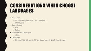 CONSIDERATIONS WHEN CHOOSE
LANGUAGES
• Proprietary
– Microsoft Languages (C#, C++, Visual Basic)
– Oracle (Java)
• Open Source
– PHP
– Python
• Standardized Languages
– HTML
• Databases
– Microsoft SQL (Microsoft), MySQL (Open Source), NoSQL (now Apples)
 