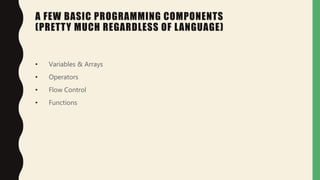 A FEW BASIC PROGRAMMING COMPONENTS
(PRETTY MUCH REGARDLESS OF LANGUAGE)
• Variables & Arrays
• Operators
• Flow Control
• Functions
 