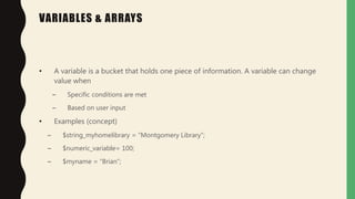 VARIABLES & ARRAYS
• A variable is a bucket that holds one piece of information. A variable can change
value when
– Specific conditions are met
– Based on user input
• Examples (concept)
– $string_myhomelibrary = “Montgomery Library”;
– $numeric_variable= 100;
– $myname = “Brian”;
 