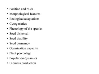 • Position and roles
• Morphological features
• Ecological adaptations
• Cytogenetics
• Phenology of the species
• Seed dispersal
• Seed viability
• Seed dormancy
• Germination capacity
• Plant percentage
• Population dynamics
• Biomass production
 