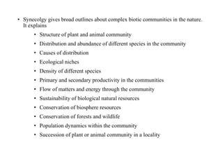• Synecolgy gives broad outlines about complex biotic communities in the nature.
It explains
• Structure of plant and animal community
• Distribution and abundance of different species in the community
• Causes of distribution
• Ecological niches
• Density of different species
• Primary and secondary productivity in the communities
• Flow of matters and energy through the community
• Sustainability of biological natural resources
• Conservation of biosphere resources
• Conservation of forests and wildlife
• Population dynamics within the community
• Succession of plant or animal community in a locality
 