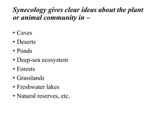 Synecology gives clear ideas about the plant
or animal community in –
• Caves
• Deserts
• Ponds
• Deep-sea ecosystem
• Forests
• Grasslands
• Freshwater lakes
• Natural reserves, etc.
 