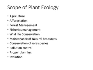 Scope of Plant Ecology
• Agriculture
• Afforestation
• Forest Management
• Fisheries management
• Wild life Conservation
• Maintenance of Natural Resources
• Conservation of rare species
• Pollution control
• Proper planning
• Evolution
 