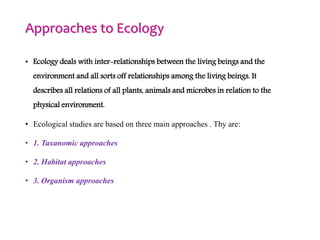 Approaches to Ecology
• Ecology deals with inter-relationships between the living beings and the
environment and all sorts off relationships among the living beings. It
describes all relations of all plants, animals and microbes in relation to the
physical environment.
• Ecological studies are based on three main approaches . Thy are:
• 1. Taxanomic approaches
• 2. Habitat approaches
• 3. Organism approaches
 