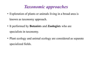 Taxonomic approaches
• Exploration of plants or animals living in a broad area is
known as taxonomy approach.
• It performed by Botanists and Zoologists who are
specialists in taxonomy.
• Plant ecology and animal ecology are considered as separate
specialized fields.
 