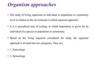 Organism approaches
• The study of living organisms at individual or population or community
level in relation to the environment is called organism approach.
• It is a specialized area of ecology in which importance is given for an
individual of a species or population or community.
• Based on the living organism considered for study, the organism
approach is divided into two categories. They are,
• 1. Autecology
• 2. Synecology
 