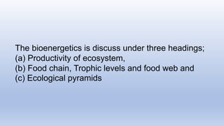 The bioenergetics is discuss under three headings;
(a) Productivity of ecosystem,
(b) Food chain, Trophic levels and food web and
(c) Ecological pyramids
 
