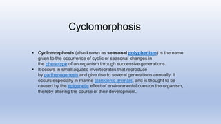  Cyclomorphosis (also known as seasonal polyphenism) is the name
given to the occurrence of cyclic or seasonal changes in
the phenotype of an organism through successive generations.
 It occurs in small aquatic invertebrates that reproduce
by parthenogenesis and give rise to several generations annually. It
occurs especially in marine planktonic animals, and is thought to be
caused by the epigenetic effect of environmental cues on the organism,
thereby altering the course of their development.
Cyclomorphosis
 