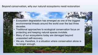 Beyond conservation, why our natural ecosystems need restoration
• Ecosystem degradation has emerged as one of the biggest
environmental threats around the world over the last three
decades.
• Traditional approaches to ecological conservation focus on
protecting and keeping natural spaces inviolate.
• Many of our ecosystems today are damaged beyond
unassisted self-recovery.
• We are, therefore, in a situation where conservation alone is
no longer enough.
 