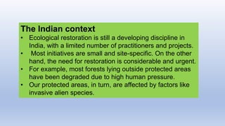 The Indian context
• Ecological restoration is still a developing discipline in
India, with a limited number of practitioners and projects.
• Most initiatives are small and site-specific. On the other
hand, the need for restoration is considerable and urgent.
• For example, most forests lying outside protected areas
have been degraded due to high human pressure.
• Our protected areas, in turn, are affected by factors like
invasive alien species.
 
