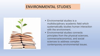 ENVIRONMENTAL STUDIES
 Environmental studies is a
multidisciplinary academic field which
systematically studies human interaction
with the environment.
 Environmental studies connects
principles from the physical sciences,
commerce/economics, and social
sciences to address complex
contemporary environmental issues.
 