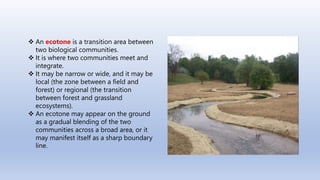  An ecotone is a transition area between
two biological communities.
 It is where two communities meet and
integrate.
 It may be narrow or wide, and it may be
local (the zone between a field and
forest) or regional (the transition
between forest and grassland
ecosystems).
 An ecotone may appear on the ground
as a gradual blending of the two
communities across a broad area, or it
may manifest itself as a sharp boundary
line.
 