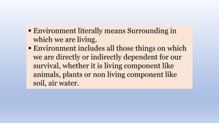  Environment literally means Surrounding in
which we are living.
 Environment includes all those things on which
we are directly or indirectly dependent for our
survival, whether it is living component like
animals, plants or non living component like
soil, air water.
 