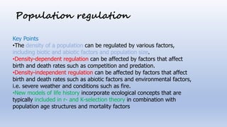 Population regulation
Key Points
•The density of a population can be regulated by various factors,
including biotic and abiotic factors and population size.
•Density-dependent regulation can be affected by factors that affect
birth and death rates such as competition and predation.
•Density-independent regulation can be affected by factors that affect
birth and death rates such as abiotic factors and environmental factors,
i.e. severe weather and conditions such as fire.
•New models of life history incorporate ecological concepts that are
typically included in r- and K-selection theory in combination with
population age structures and mortality factors
 